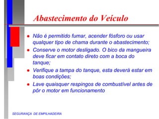 SEGURANÇA DE EMPILHADEIRA
Abastecimento do Veículo
 Não é permitido fumar, acender fósforo ou usar
qualquer tipo de chama durante o abastecimento;
 Conserve o motor desligado. O bico da mangueira
deve ficar em contato direto com a boca do
tanque;
 Verifique a tampa do tanque, esta deverá estar em
boas condições;
 Lave quaisquer respingos de combustível antes de
pôr o motor em funcionamento
 