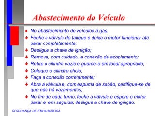 SEGURANÇA DE EMPILHADEIRA
Abastecimento do Veículo
 No abastecimento de veículos à gás:
 Feche a válvula do tanque e deixe o motor funcionar até
parar completamente;
 Desligue a chave de ignição;
 Remova, com cuidado, a conexão de acoplamento;
 Retire o cilindro vazio e guarde-o em local apropriado;
 Coloque o cilindro cheio;
 Faça a conexão corretamente;
 Abra a válvula e, com espuma de sabão, certifique-se de
que não há vazamentos;
 No fim de cada turno, feche a válvula e espere o motor
parar e, em seguida, desligue a chave de ignição.
 