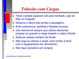 SEGURANÇA DE EMPILHADEIRA
Trânsito com Cargas
 Tome cuidado especial com piso molhado, sujo de
óleo ou irregular;
 Observe a altura das portas e passagens;
 Evite solavancos, partidas e freadas bruscas;
 Use marcha-ré sempre que estiver descendo
rampas ou quando a carga impedir a visão à frente;
 Suba as rampas sempre de frente;
 Não erga ou abaixe a carga, nem incline a torre
com o equipamento em movimento;
 Não faça manobras em rampas.
 