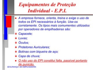SEGURANÇA DE EMPILHADEIRA
Equipamentos de Proteção
Individual - E.P.I.
 A empresa fornece, orienta, treina e exige o uso de
todos os EPI necessários à função. Use-os
corretamente. Os tipos mais comumentes utilizados
por operadores de empilhadeiras são:
 Capacete;
 Luvas;
 Óculos;
 Protetores Auriculares;
 Botinas com biqueira de aço;
 Capa de chuva;
 O não uso do EPI constitui falta, passível portanto
de punicão.
 