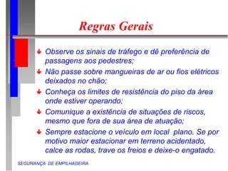 SEGURANÇA DE EMPILHADEIRA
Regras Gerais
 Observe os sinais de tráfego e dê preferência de
passagens aos pedestres;
 Não passe sobre mangueiras de ar ou fios elétricos
deixados no chão;
 Conheça os limites de resistência do piso da área
onde estiver operando;
 Comunique a existência de situações de riscos,
mesmo que fora de sua área de atuação;
 Sempre estacione o veículo em local plano. Se por
motivo maior estacionar em terreno acidentado,
calce as rodas, trave os freios e deixe-o engatado.
 