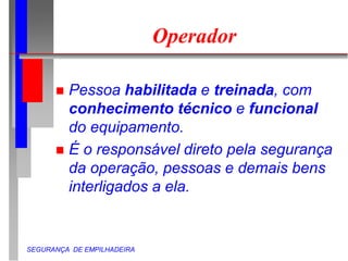SEGURANÇA DE EMPILHADEIRA
Operador
 Pessoa habilitada e treinada, com
conhecimento técnico e funcional
do equipamento.
 É o responsável direto pela segurança
da operação, pessoas e demais bens
interligados a ela.
 