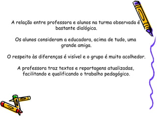 A   relação entre professora e alunos na turma observada é  bastante dialógica. Os alunos consideram a educadora, acima de tudo, uma  grande amiga. O respeito às diferenças é visível e o grupo é muito acolhedor. A professora traz textos e reportagens atualizadas,  facilitando e qualificando o trabalho pedagógico. 