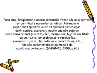 Para eles, freqüentar a escola pressupõe fazer cópias e contas,  ter cartilhas e aprender as letras. Aprender a  expor suas opiniões, ouvir as opiniões dos colegas,  ouvir contos, escrever, mesmo que não seja do  modo convencional (correto), ler, mesmo que seja só um título  de um texto, ler problemas e resolve-los, manusear o jornal, ler notícias e comentá-las, etc.,  não são características do modelo de  escola que conhecem. (DURANTE, 1998, p.48). 