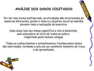 ANÁLISE DOS DADOS COLETADOS: Por ser uma turma multiseriada, as atividades são direcionadas de maneiras diferentes, porém o tema e o objetivo inicial se mantêm durante toda a realização do exercício. Cada aluno tem seu tempo específico e isto é salientado  pela educadora no início de todas as aulas e  respeitado pelos demais colegas. Todos os conhecimentos e entendimentos trazidos pelos alunos são valorizados, tornando a aula em um constante momento de troca e de aprendizado. 