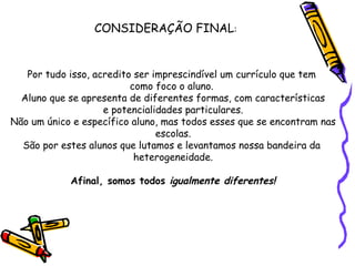 CONSIDERAÇÃO FINAL : Por tudo isso, acredito ser imprescindível um currículo que tem  como foco o aluno.  Aluno que se apresenta de diferentes formas, com características e potencialidades particulares. Não um único e específico aluno, mas todos esses que se encontram nas escolas. São por estes alunos que lutamos e levantamos nossa bandeira da  heterogeneidade. Afinal, somos todos  igualmente diferentes! 