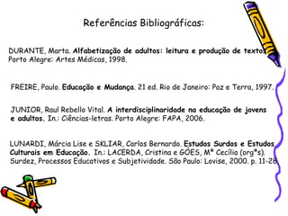 Referências Bibliográficas: DURANTE, Marta.  Alfabetização de adultos: leitura e produção de textos .  Porto Alegre: Artes Médicas, 1998. FREIRE, Paulo.  Educação e Mudança . 21 ed. Rio de Janeiro: Paz e Terra, 1997. JUNIOR, Raul Rebello Vital.  A interdisciplinaridade na educação de jovens  e adultos.  In.: Ciências-letras. Porto Alegre: FAPA, 2006. LUNARDI, Márcia Lise e SKLIAR, Carlos Bernardo.  Estudos Surdos e Estudos  Culturais em Educação.  In.: LACERDA, Cristina e GÓES, Mª Cecília (orgªs).  Surdez, Processos Educativos e Subjetividade. São Paulo: Lovise, 2000. p. 11-28. 