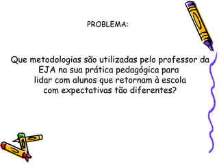 PROBLEMA: Que metodologias são utilizadas pelo professor da EJA na sua prática pedagógica para  lidar com alunos que retornam à escola com expectativas tão diferentes? 