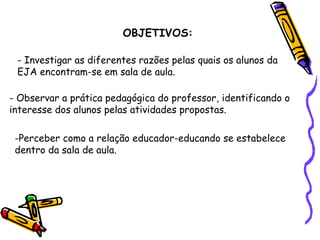 OBJETIVOS: Investigar as diferentes razões pelas quais os alunos da  EJA encontram-se em sala de aula. Observar a prática pedagógica do professor, identificando o  interesse dos alunos pelas atividades propostas. Perceber como a relação educador-educando se estabelece  dentro da sala de aula. 