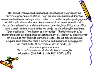 Reformas, renovações, mudanças, adaptações e variações no currículo parecem constituir, hoje em dia, um símbolo discursivo  com a pretensão de salvaguardar todas as transformações pedagógicas.  A utilização desse símbolo discursivo está permeando muitas das  discussões educativas, e determina uma orientação política específica  para a qual tendem quase todos os projetos de educação moderna. “ Dar qualidade”, “melhorar os conteúdos”, “horizontalizar e/ou  transversalizar as disciplinas do conhecimento”, “seriar ou desenvolver em ciclos as matérias do currículo”, etc., são as discussões que  ocupam praticamente todo o cenário das mudanças pedagógicas  na atualidade. O currículo é, desse modo, um  símbolo superficial e um  “ fetiche” das necessidades de transformação  educativa. (SKLIAR; LUNARDI, 2000, p.12). 