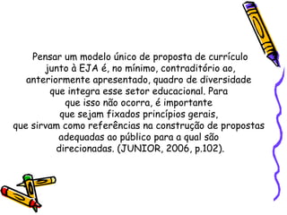 Pensar um modelo único de proposta de currículo junto à EJA é, no mínimo, contraditório ao,  anteriormente apresentado, quadro de diversidade  que integra esse setor educacional. Para  que isso não ocorra, é importante  que sejam fixados princípios gerais,  que sirvam como referências na construção de propostas  adequadas ao público para a qual são  direcionadas. (JUNIOR, 2006, p.102). 