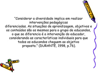“ Considerar a diversidade implica em realizar  intervenções pedagógicas  diferenciadas. As situações de aprendizagem, objetivos e  os conteúdos são os mesmos para o grupo de educandos,  o que se diferencia é a intervenção do educador,  considerando as características individuais para que  todos os educandos cheguem ao objetivo  proposto.” (DURANTE, 1998, p.76). 