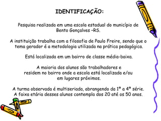 IDENTIFICAÇÃO: Pesquisa realizada em uma escola estadual do município de  Bento Gonçalves –RS.  A instituição trabalha com a filosofia de Paulo Freire, sendo que o  tema gerador é a metodologia utilizada na prática pedagógica. Está localizada em um bairro de classe média-baixa. A maioria dos alunos são trabalhadores e residem no bairro onde a escola está localizada e/ou  em lugares próximos. A turma observada é multiseriada, abrangendo da 1ª a 4ª série.  A faixa etária desses alunos contempla dos 20 até os 50 anos.  