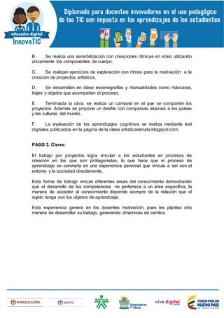 B. Se realiza una sensibilización con creaciones rítmicas en video utilizando
únicamente los componentes de cuerpo.
C. Se realizan ejercicios de exploración con ritmos para la motivación a la
creación de proyectos artísticos.
D. Se desarrollan en clase escenografías y manualidades como máscaras,
trajes y objetos que acompañan el proceso.
E. Terminada la obra, se realiza un carnaval en el que se comparten los
proyectos. Además se propone un desfile con comparsas alusivas a los países
y las culturas del mundo.
F. La evaluación de los aprendizajes cognitivos se realiza mediante test
digitales publicados en la página de la clase artisticaneruda.blogspot.com.
PASO 3. Cierre:
El trabajo por proyectos logra vincular a los estudiantes en procesos de
creación en los que son protagonistas, lo que hace que el proceso de
aprendizaje se convierta en una experiencia personal que vincula a ser con el
entorno y la sociedad directamente.
Esta forma de trabajo vincula diferentes áreas del conocimiento demostrando
que el desarrollo de las competencias no pertenece a un área específica, la
manera de acceder al conocimiento depende siempre de la relación que el
sujeto tenga con los objetos de aprendizaje.
Esta experiencia genera en los docentes motivación, pues les plantea otra
manera de desarrollar su trabajo, generando dinámicas de cambio.
 