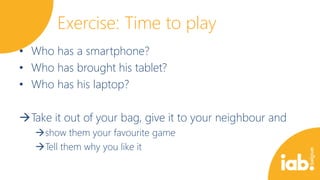 Exercise: Time to play
• Who has a smartphone?
• Who has brought his tablet?
• Who has his laptop?
Take it out of your bag, give it to your neighbour and
show them your favourite game
Tell them why you like it

 