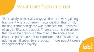 What Gamification is not
“Particularly in the early days, as the term was gaining
traction, it was a common misconception that simply
making a branded game was ‘gamification’. This is NOT
what gamification is about. There are some similarities
that could be drawn but the main difference is that
branded games are about exposure and CTR where as
adding gamification to a product is more about increasing
engagement and loyalty.”

 