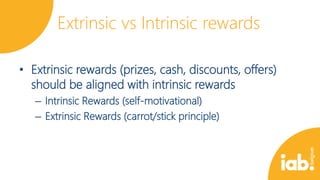 Extrinsic vs Intrinsic rewards
• Extrinsic rewards (prizes, cash, discounts, offers)
should be aligned with intrinsic rewards
– Intrinsic Rewards (self-motivational)
– Extrinsic Rewards (carrot/stick principle)

 