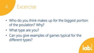 4.

Excercise

• Who do you think makes up for the biggest portion
of the poulation? Why?
• What type are you?
• Can you give examples of games typical for the
different types?

 