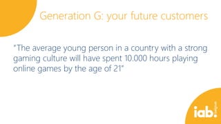 Generation G: your future customers
“The average young person in a country with a strong
gaming culture will have spent 10.000 hours playing
online games by the age of 21”

 