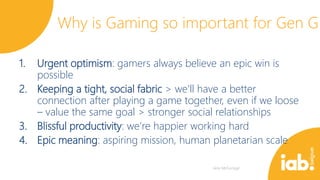 Why is Gaming so important for Gen G
1.

Urgent optimism: gamers always believe an epic win is
possible
2. Keeping a tight, social fabric > we’ll have a better
connection after playing a game together, even if we loose
– value the same goal > stronger social relationships
3. Blissful productivity: we’re happier working hard
4. Epic meaning: aspiring mission, human planetarian scale

 