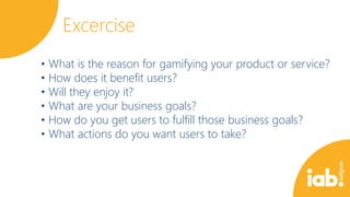 Excercise
• What is the reason for gamifying your product or service?
• How does it benefit users?
• Will they enjoy it?
• What are your business goals?
• How do you get users to fulfill those business goals?
• What actions do you want users to take?

 