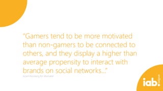 “Gamers tend to be more motivated
than non-gamers to be connected to
others, and they display a higher than
average propensity to interact with
brands on social networks…”
Adam Kleinberg for Mashable

 