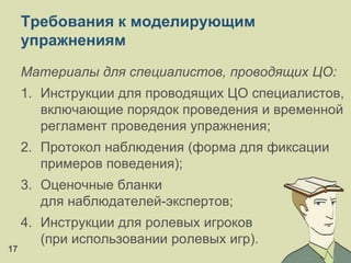Требования к моделирующим
упражнениям
Материалы для специалистов, проводящих ЦО:
1. Инструкции для проводящих ЦО специалистов,
включающие порядок проведения и временной
регламент проведения упражнения;
2. Протокол наблюдения (форма для фиксации
примеров поведения);
3. Оценочные бланки
для наблюдателей-экспертов;
4. Инструкции для ролевых игроков
(при использовании ролевых игр).
17
 