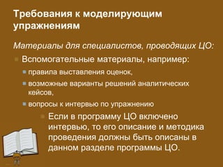 Требования к моделирующим
упражнениям
Материалы для специалистов, проводящих ЦО:
Вспомогательные материалы, например:
правила выставления оценок,
возможные варианты решений аналитических
кейсов,
вопросы к интервью по упражнению
Если в программу ЦО включено
интервью, то его описание и методика
проведения должны быть описаны в
данном разделе программы ЦО.
 