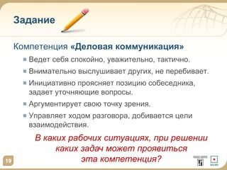 Задание
Компетенция «Деловая коммуникация»
Ведет себя спокойно, уважительно, тактично.
Внимательно выслушивает других, не перебивает.
Инициативно проясняет позицию собеседника,
задает уточняющие вопросы.
Аргументирует свою точку зрения.
Управляет ходом разговора, добивается цели
взаимодействия.
19
В каких рабочих ситуациях, при решении
каких задач может проявиться
эта компетенция?
 