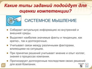 Какие типы заданий подойдут для
оценки компетенции?
21
Собирает актуальную информацию из внутренней и
внешней среды.
Выделяет наиболее значимые факты и тенденции, как
кратко-, так и долгосрочные.
Учитывает связи между различными факторами,
влияющими на ситуацию.
При принятии решений учитывает мнение и опыт коллег,
знания о процессах компании.
Прогнозирует долгосрочные последствия своих решений
для всей Компании.
СИСТЕМНОЕ МЫШЛЕНИЕ
 