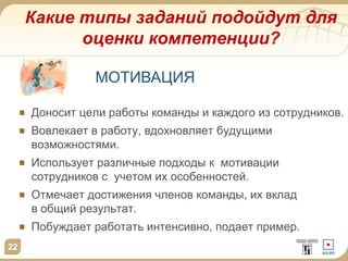 Какие типы заданий подойдут для
оценки компетенции?
22
Доносит цели работы команды и каждого из сотрудников.
Вовлекает в работу, вдохновляет будущими
возможностями.
Использует различные подходы к мотивации
сотрудников с учетом их особенностей.
Отмечает достижения членов команды, их вклад
в общий результат.
Побуждает работать интенсивно, подает пример.
МОТИВАЦИЯ
 