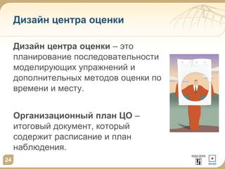 Дизайн центра оценки
Дизайн центра оценки – это
планирование последовательности
моделирующих упражнений и
дополнительных методов оценки по
времени и месту.
Организационный план ЦО –
итоговый документ, который
содержит расписание и план
наблюдения.
24
 