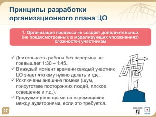 Принципы разработки
организационного плана ЦО
1. Организация процесса не создает дополнительных
(не предусмотренных в моделирующих упражнениях)
сложностей участникам
27
 Длительность работы без перерыва не
превышает 1:30 – 1:45.
 В каждый момент времени каждый участник
ЦО знает что ему нужно делать и где.
 Исключены внешние помехи (шум,
присутствие посторонних людей, плохое
освещение и т.д.).
 Предусмотрено время на перемещения
между аудиториями, если это требуется.
 
