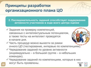 Принципы разработки
организационного плана ЦО
2. Последовательность заданий способствует поддержанию
активности участников в ходе всего центра оценки
28
 Задания на проверку компетенций,
связанных с интеллектуальным потенциалом,
а также тесты на интеллект проводятся
в начале дня.
 Часть процедур можно вынести за рамки
очного ЦО (тестирование, интервью по компетенциям).
 Чередование заданий по уровню активности
(индивидуально – в большой группе – в небольших
командах).
 Чередование заданий по компетенциям, которые в них
могут быть проявлены.
 