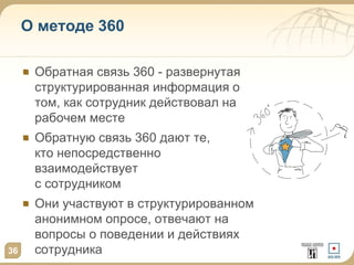 Обратная связь 360 - развернутая
структурированная информация о
том, как сотрудник действовал на
рабочем месте
Обратную связь 360 дают те,
кто непосредственно
взаимодействует
с сотрудником
Они участвуют в структурированном
анонимном опросе, отвечают на
вопросы о поведении и действиях
сотрудника36
О методе 360
 