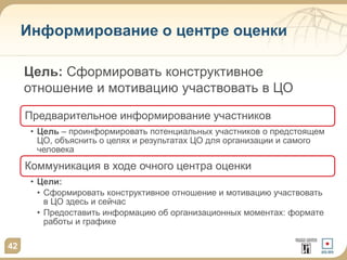 Информирование о центре оценки
Предварительное информирование участников
• Цель – проинформировать потенциальных участников о предстоящем
ЦО, объяснить о целях и результатах ЦО для организации и самого
человека
Коммуникация в ходе очного центра оценки
• Цели:
• Сформировать конструктивное отношение и мотивацию участвовать
в ЦО здесь и сейчас
• Предоставить информацию об организационных моментах: формате
работы и графике
42
Цель: Сформировать конструктивное
отношение и мотивацию участвовать в ЦО
 