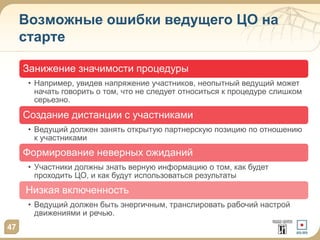 Возможные ошибки ведущего ЦО на
старте
Занижение значимости процедуры
• Например, увидев напряжение участников, неопытный ведущий может
начать говорить о том, что не следует относиться к процедуре слишком
серьезно.
Создание дистанции с участниками
• Ведущий должен занять открытую партнерскую позицию по отношению
к участниками
Формирование неверных ожиданий
• Участники должны знать верную информацию о том, как будет
проходить ЦО, и как будут использоваться результаты
Низкая включенность
• Ведущий должен быть энергичным, транслировать рабочий настрой
движениями и речью.
47
 