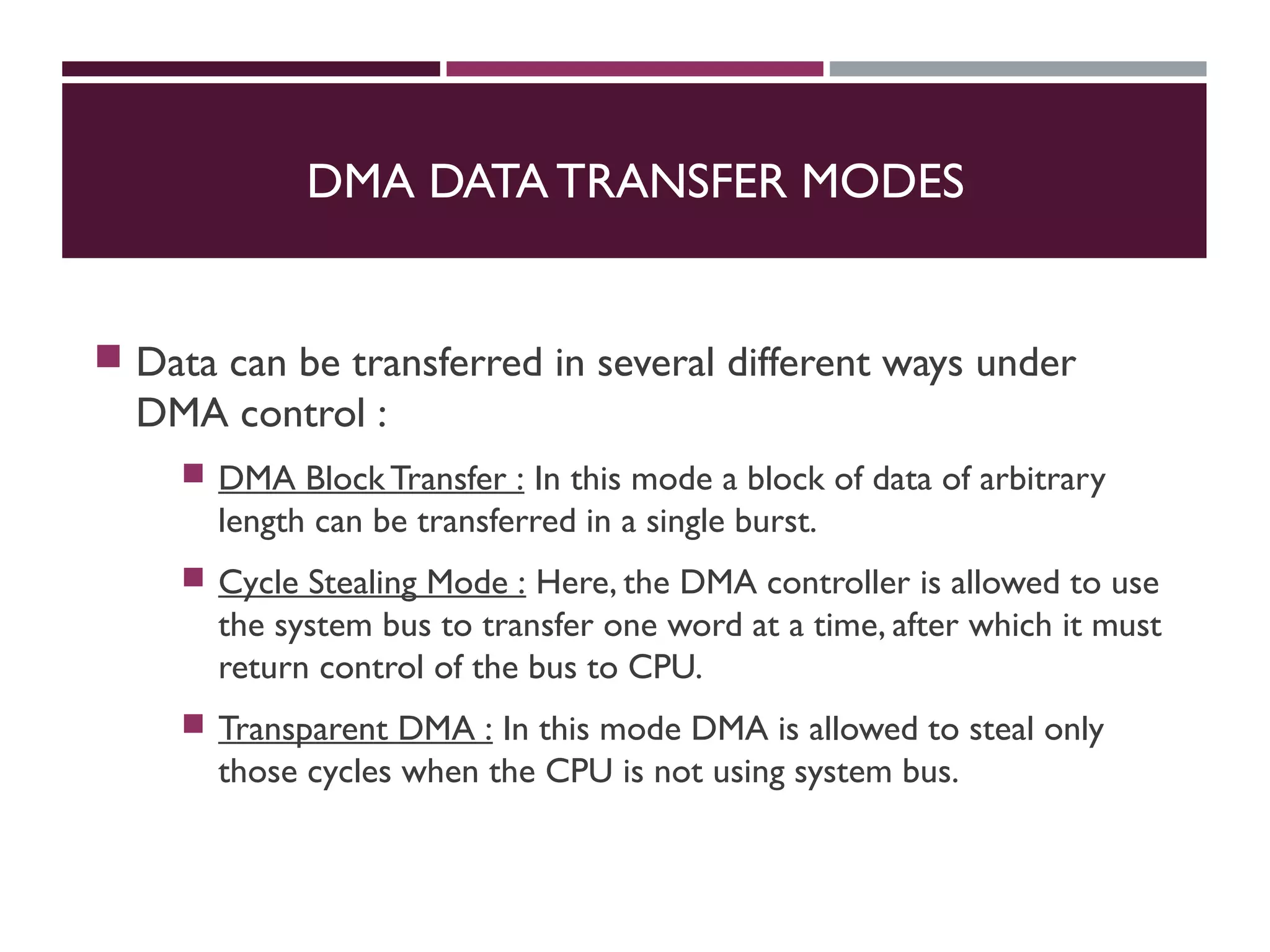 DMA DATA TRANSFER MODES
 Data can be transferred in several different ways under
DMA control :
 DMA BlockTransfer : In this mode a block of data of arbitrary
length can be transferred in a single burst.
 Cycle Stealing Mode : Here, the DMA controller is allowed to use
the system bus to transfer one word at a time, after which it must
return control of the bus to CPU.
 Transparent DMA : In this mode DMA is allowed to steal only
those cycles when the CPU is not using system bus.
 