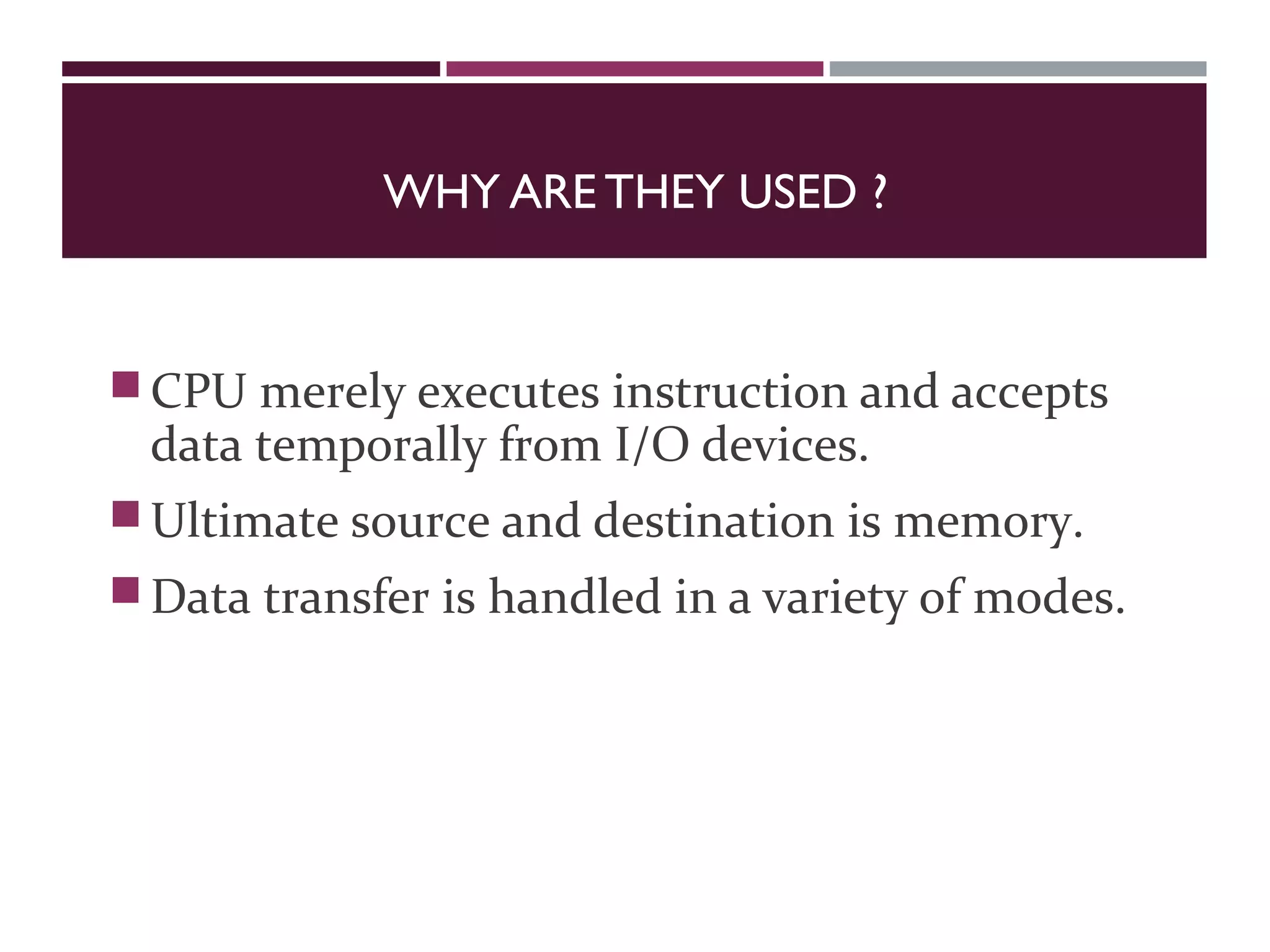WHY ARE THEY USED ?
CPU merely executes instruction and accepts
data temporally from I/O devices.
Ultimate source and destination is memory.
Data transfer is handled in a variety of modes.
 