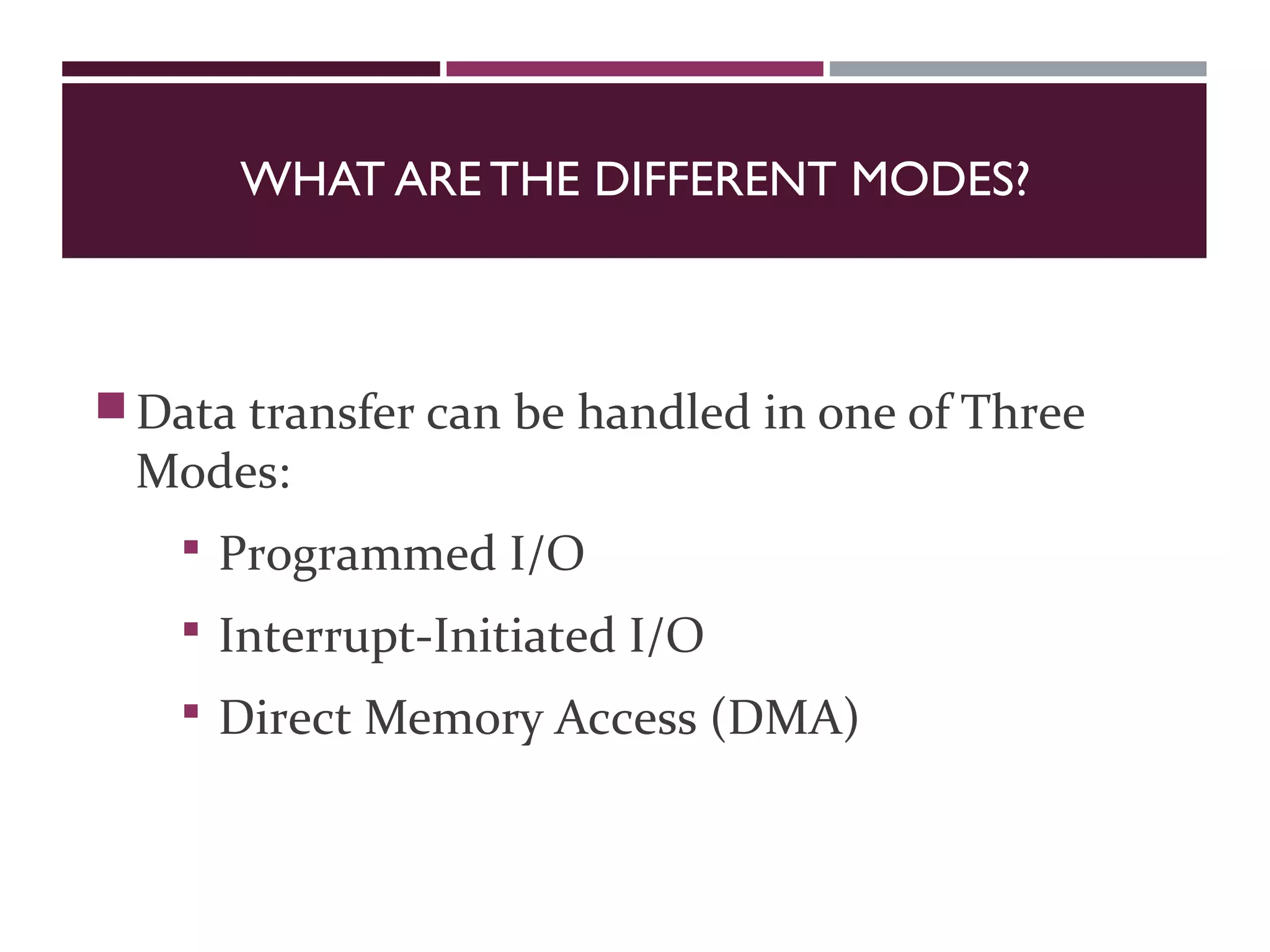 WHAT ARE THE DIFFERENT MODES?
Data transfer can be handled in one of Three
Modes:
 Programmed I/O
 Interrupt-Initiated I/O
 Direct Memory Access (DMA)
 