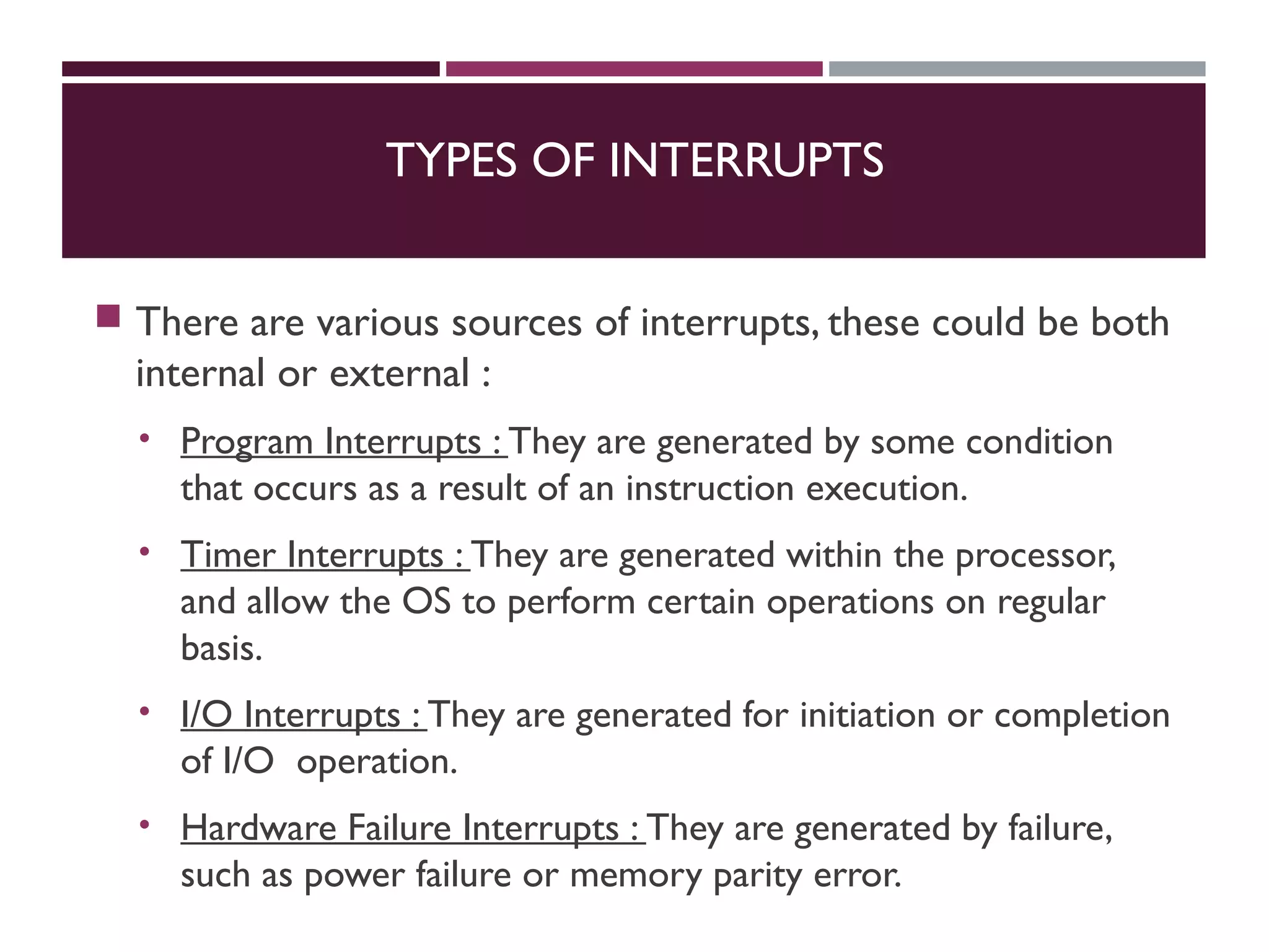 TYPES OF INTERRUPTS
 There are various sources of interrupts, these could be both
internal or external :
• Program Interrupts : They are generated by some condition
that occurs as a result of an instruction execution.
• Timer Interrupts : They are generated within the processor,
and allow the OS to perform certain operations on regular
basis.
• I/O Interrupts : They are generated for initiation or completion
of I/O operation.
• Hardware Failure Interrupts : They are generated by failure,
such as power failure or memory parity error.
 