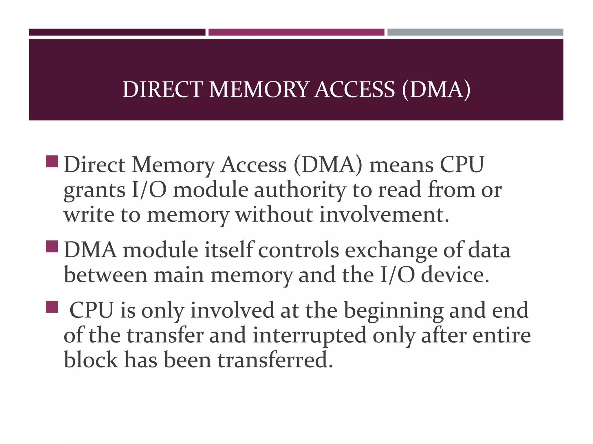 DIRECT MEMORY ACCESS (DMA)
Direct Memory Access (DMA) means CPU
grants I/O module authority to read from or
write to memory without involvement.
DMA module itself controls exchange of data
between main memory and the I/O device.
 CPU is only involved at the beginning and end
of the transfer and interrupted only after entire
block has been transferred.
 