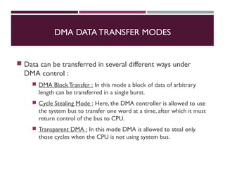 DMA DATA TRANSFER MODES
 Data can be transferred in several different ways under
DMA control :
 DMA BlockTransfer : In this mode a block of data of arbitrary
length can be transferred in a single burst.
 Cycle Stealing Mode : Here, the DMA controller is allowed to use
the system bus to transfer one word at a time, after which it must
return control of the bus to CPU.
 Transparent DMA : In this mode DMA is allowed to steal only
those cycles when the CPU is not using system bus.
 