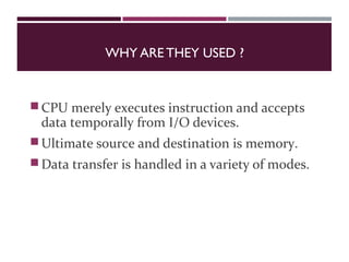 WHY ARE THEY USED ?
CPU merely executes instruction and accepts
data temporally from I/O devices.
Ultimate source and destination is memory.
Data transfer is handled in a variety of modes.
 