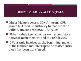 DIRECT MEMORY ACCESS (DMA)
Direct Memory Access (DMA) means CPU
grants I/O module authority to read from or
write to memory without involvement.
DMA module itself controls exchange of data
between main memory and the I/O device.
 CPU is only involved at the beginning and end
of the transfer and interrupted only after entire
block has been transferred.
 