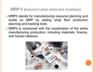 MRP II (MANUFACTURING RESOURCE PLANNING)
 MRPII stands for manufacturing resource planning and
builds on MRP by adding shop floor production
planning and tracking tools.
 MRPII is concerned with the coordination of the entire
manufacturing production, including materials, finance,
and human relations.
 