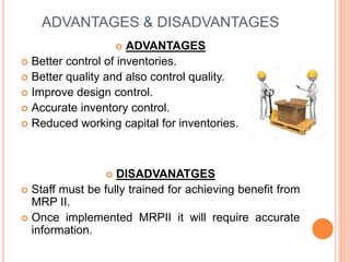 ADVANTAGES & DISADVANTAGES
 ADVANTAGES
 Better control of inventories.
 Better quality and also control quality.
 Improve design control.
 Accurate inventory control.
 Reduced working capital for inventories.
 DISADVANATGES
 Staff must be fully trained for achieving benefit from
MRP II.
 Once implemented MRPII it will require accurate
information.
 