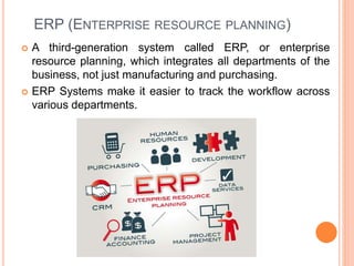 ERP (ENTERPRISE RESOURCE PLANNING)
 A third-generation system called ERP, or enterprise
resource planning, which integrates all departments of the
business, not just manufacturing and purchasing.
 ERP Systems make it easier to track the workflow across
various departments.
 
