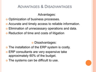 ADVANTAGES & DISADVANTAGES
Advantages:
 Optimization of business processes.
 Accurate and timely access to reliable information.
 Elimination of unnecessary operations and data.
 Reduction of time and costs of litigation
 Disadvantages:
 The installation of the ERP system is costly.
 ERP consultants are very expensive take
approximately 60% of the budget.
 The systems can be difficult to use.
 
