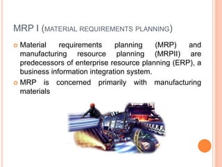 MRP I (MATERIAL REQUIREMENTS PLANNING)
 Material requirements planning (MRP) and
manufacturing resource planning (MRPII) are
predecessors of enterprise resource planning (ERP), a
business information integration system.
 MRP is concerned primarily with manufacturing
materials
 
